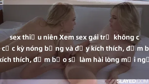 sex thiếu niên Xem sex gái trẻ không che hấp dẫn nhất, cực kỳ nóng bỏng và đầy kích thích, đảm bảo sẽ làm hài lòng mọi người!