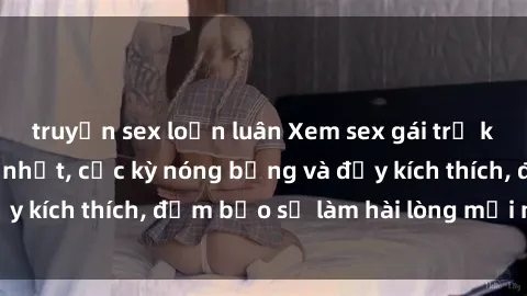 truyện sex loạn luân Xem sex gái trẻ không che hấp dẫn nhất, cực kỳ nóng bỏng và đầy kích thích, đảm bảo sẽ làm hài lòng mọi người!