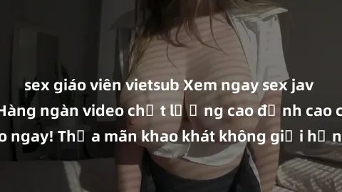 sex giáo viên vietsub Xem ngay sex jav full HD miễn phí - Hàng ngàn video chất lượng cao đỉnh cao chỉ cần click vào ngay! Thỏa mãn khao khát không giới hạn, đón chờ những trải nghiệm mới lạ!