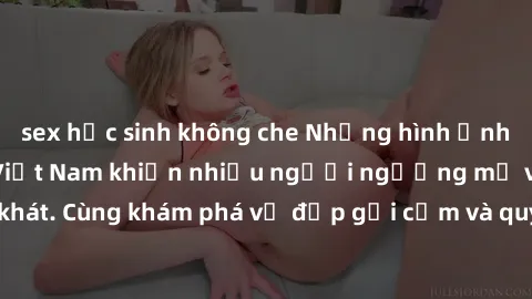 sex học sinh không che Những hình ảnh sex gái sinh viên Việt Nam khiến nhiều người ngưỡng mộ và thèm khát. Cùng khám phá vẻ đẹp gợi cảm và quyến rũ của những cô gái trẻ này.